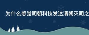为什么感觉明朝科技发达清朝灭明之后科技反而退步了