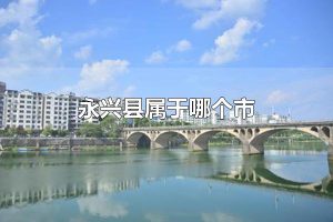永兴县属于哪个市 永兴县属于郴州市