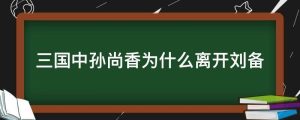 三国中孙尚香为什么离开刘备