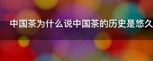 中国茶为什么说中国茶的历史是悠久的影响是深远的