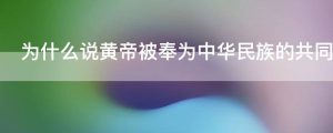 为什么说黄帝被奉为中华民族的共同始祖