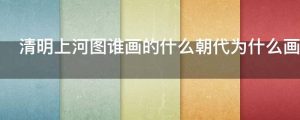 清明上河图谁画的什么朝代为什么画给谁的