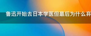 鲁迅开始去日本学医但最后为什么弃医从文了呢