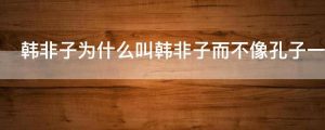 韩非子为什么叫韩非子而不像孔子一样叫韩子