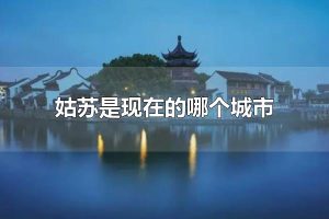 姑苏是现在的哪个城市 姑苏是现在的苏州市