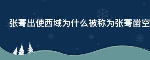 张骞出使西域为什么被称为张骞凿空有什么重大作用