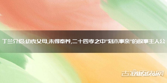 丁兰介绍:幼丧父母,未得奉养,二十四孝之中"刻木事亲"的故事主人公