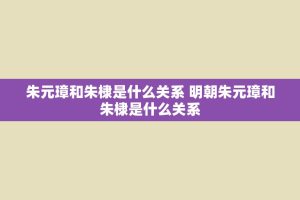 朱元璋和朱棣是什么关系 明朝朱元璋和朱棣是什么关系