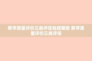 教学质量评价三类评估包括哪些 教学质量评价三类评估