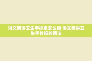 讲文明讲卫生手抄报怎么画 讲文明讲卫生手抄报的画法