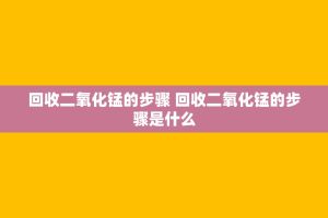 回收二氧化锰的步骤 回收二氧化锰的步骤是什么