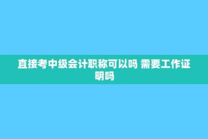 直接考中级会计职称可以吗 需要工作证明吗