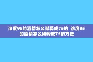 浓度95的酒精怎么稀释成75的 浓度95的酒精怎么稀释成75的 ***