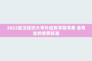 2022武汉纺织大学外经贸学院学费 各专业的收费标准
