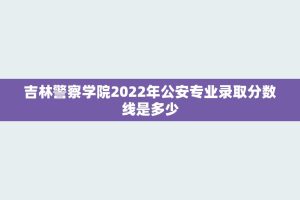 吉林警察学院2022年公安专业录取分数线是多少