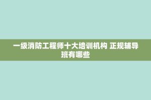 一级消防工程师十大培训机构 正规辅导班有哪些