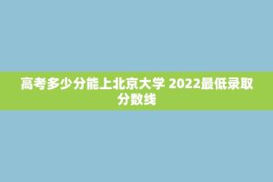 高考多少分能上北京大学 2022更低录取分数线