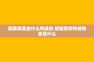 *** 铜是由什么构成的 *** 铜的构成物质是什么