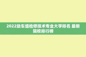 2022动车组检修技术专业大学排名 最新院校排行榜