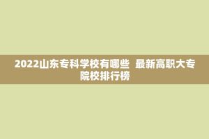 2022山东专科学校有哪些 最新高职大专院校排行榜