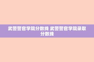 武警警官学院分数线 武警警官学院录取分数线