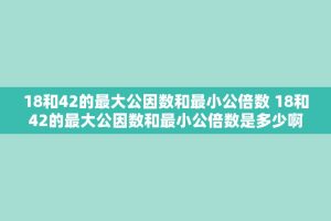 18和42的更大公因数和最小公倍数 18和42的更大公因数和最小公倍数是多少啊