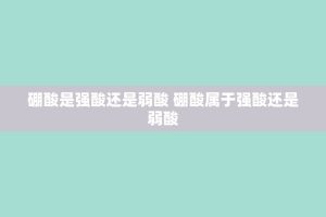硼酸是强酸还是弱酸 硼酸属于强酸还是弱酸