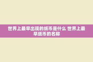 世界上最早出现的纸币是什么 世界上最早纸币的名称