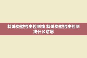 特殊类型招生控制线 特殊类型招生控制线什么意思
