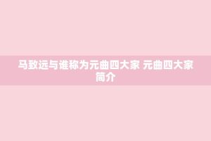 马致远与谁称为元曲四大家 元曲四大家简介