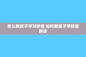 怎么教孩子学习拼音 如何教孩子学拼音拼读