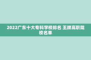 2022广东十大专科学校排名 王牌高职院校名单