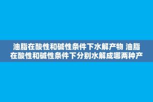 油脂在酸性和碱性条件下水解产物 油脂在酸性和碱性条件下分别水解成哪两种产物