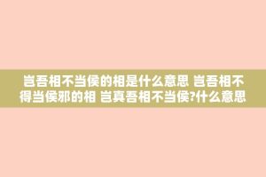 岂吾相不当侯的相是什么意思 岂吾相不得当侯邪的相 岂真吾相不当侯?什么意思